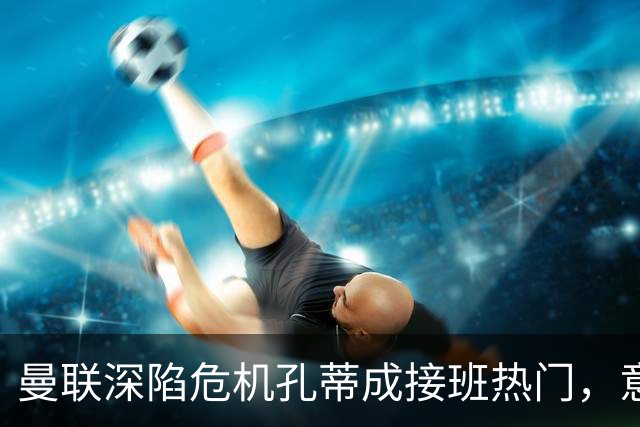 曼联深陷危机孔蒂成接班热门，意大利名帅回应：暂无实质性谈判